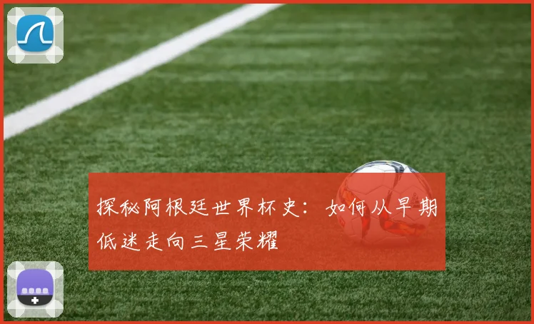 探秘阿根廷世界杯史:如何从早期低迷走向三星荣耀