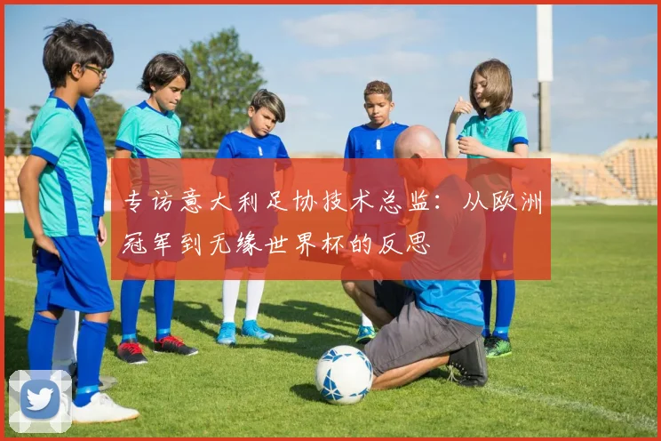专访意大利足协技术总监:从欧洲冠军到无缘世界杯的反思