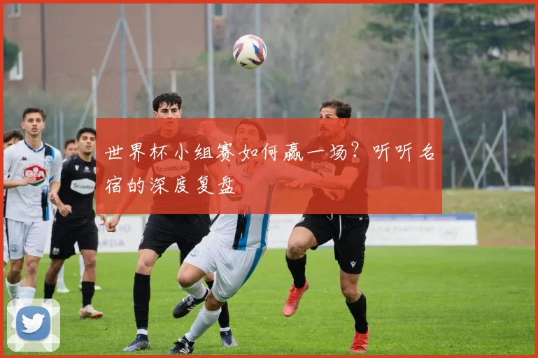 世界杯小组赛如何赢一场？听听名宿的深度复盘