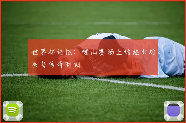 世界杯记忆:喀山赛场上的经典对决与传奇时刻