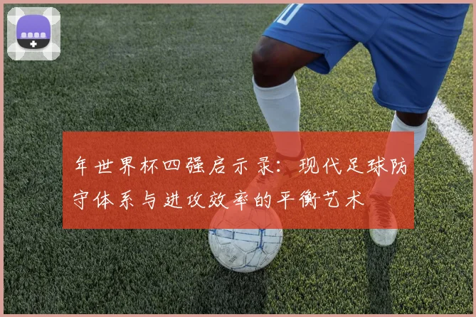 年世界杯四强启示录:现代足球防守体系与进攻效率的平衡艺术
