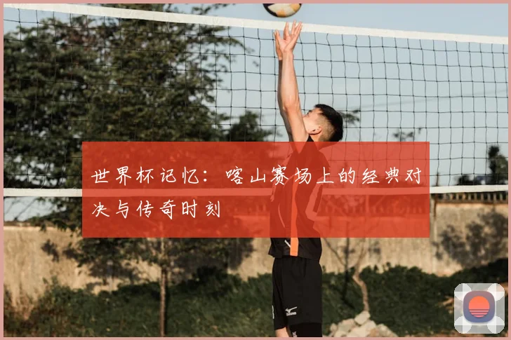 世界杯记忆:喀山赛场上的经典对决与传奇时刻