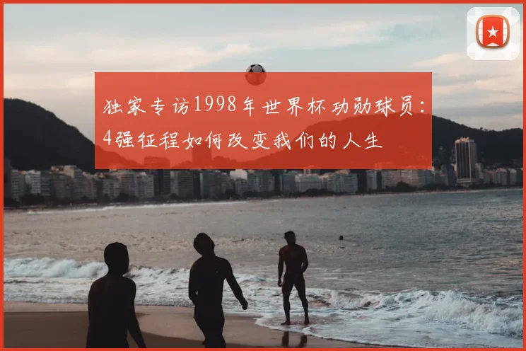 独家专访1998年世界杯功勋球员：4强征程如何改变我们的人生