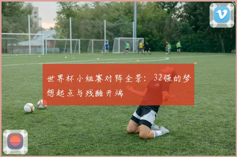 世界杯小组赛对阵全景：32强的梦想起点与残酷开端