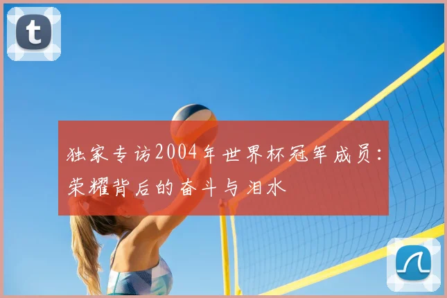 独家专访2004年世界杯冠军成员：荣耀背后的奋斗与泪水