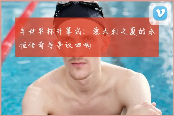 年世界杯开幕式：意大利之夏的永恒传奇与争议回响