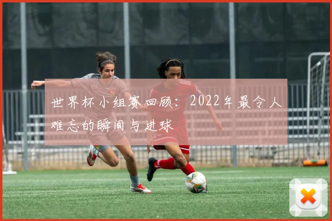 世界杯小组赛回顾：2022年最令人难忘的瞬间与进球