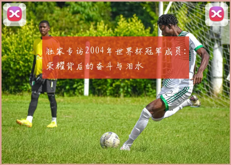 独家专访2004年世界杯冠军成员：荣耀背后的奋斗与泪水