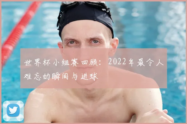 世界杯小组赛回顾：2022年最令人难忘的瞬间与进球