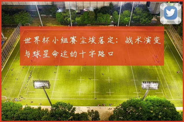 世界杯小组赛尘埃落定：战术演变与球星命运的十字路口
