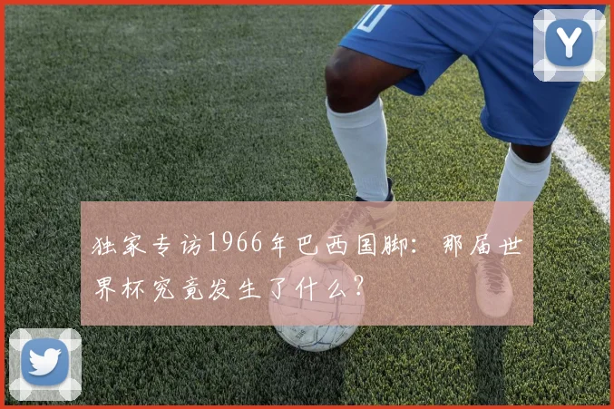 独家专访1966年巴西国脚：那届世界杯究竟发生了什么？