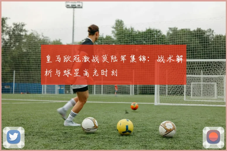 皇马欧冠激战莫陆军集锦：战术解析与球星高光时刻