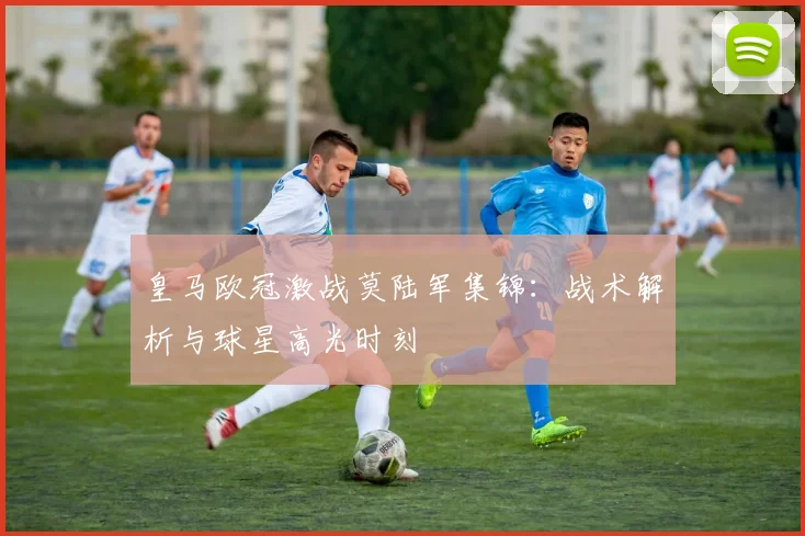 皇马欧冠激战莫陆军集锦：战术解析与球星高光时刻