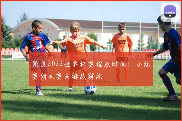 聚焦2022世界杯赛程表时间：小组赛到决赛关键战解读