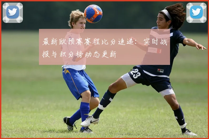 最新欧预赛赛程比分速递：实时战报与积分榜动态更新