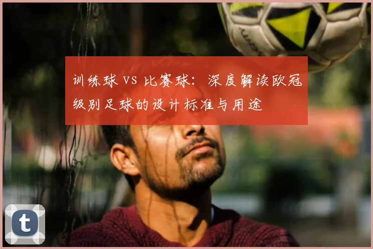 训练球 vs 比赛球：深度解读欧冠级别足球的设计标准与用途